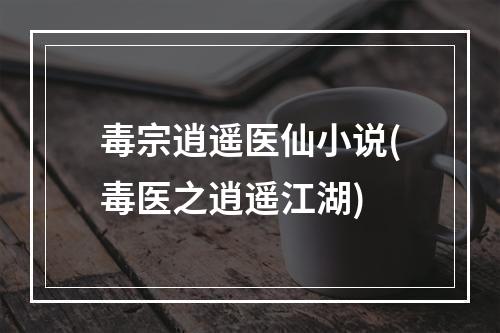 毒宗逍遥医仙小说(毒医之逍遥江湖)