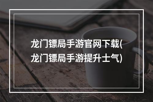 龙门镖局手游官网下载(龙门镖局手游提升士气)