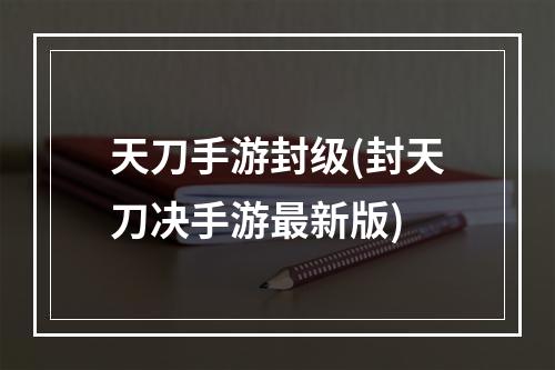 天刀手游封级(封天刀决手游最新版)