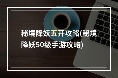 秘境降妖五开攻略(秘境降妖50级手游攻略)