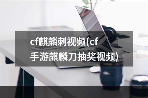 cf麒麟刺视频(cf手游麒麟刀抽奖视频)