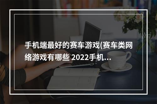 手机端最好的赛车游戏(赛车类网络游戏有哪些 2022手机上爆火的赛车手游推荐  )