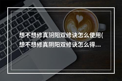 想不想修真阴阳双修诀怎么使用(想不想修真阴阳双修诀怎么得 阴阳双修诀获取攻略 想不想)