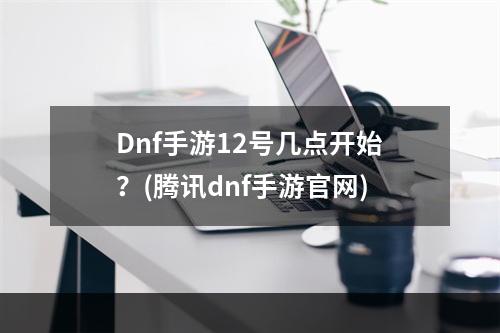 Dnf手游12号几点开始？(腾讯dnf手游官网)