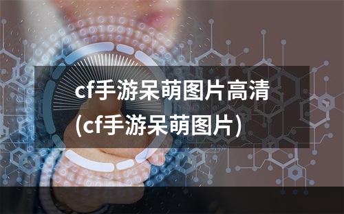 cf手游呆萌图片高清(cf手游呆萌图片)