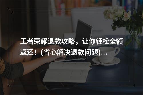 王者荣耀退款攻略，让你轻松全额返还！(省心解决退款问题)(王者荣耀全额退款大揭秘，告别退款难题！(无需烦恼的退款方法))