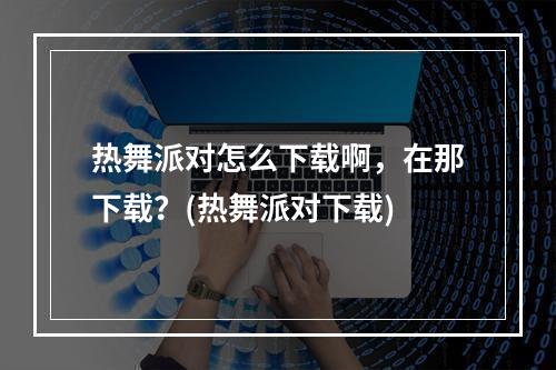 热舞派对怎么下载啊，在那下载？(热舞派对下载)