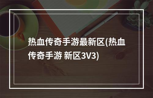 热血传奇手游最新区(热血传奇手游 新区3V3)