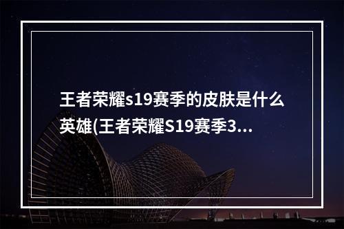 王者荣耀s19赛季的皮肤是什么英雄(王者荣耀S19赛季3月31日开启 新英雄新皮肤汇总)