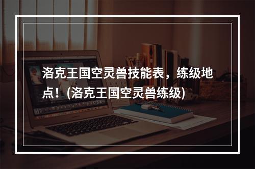 洛克王国空灵兽技能表，练级地点！(洛克王国空灵兽练级)