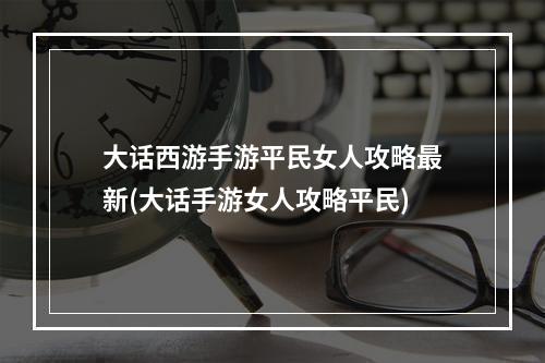 大话西游手游平民女人攻略最新(大话手游女人攻略平民)