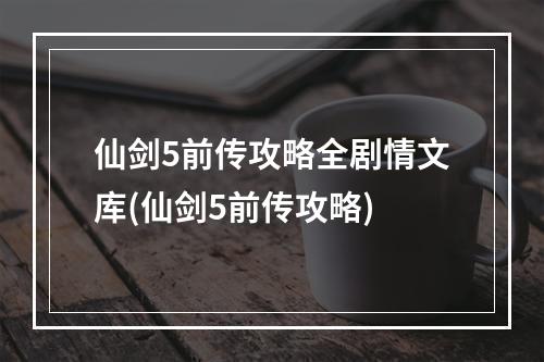 仙剑5前传攻略全剧情文库(仙剑5前传攻略)