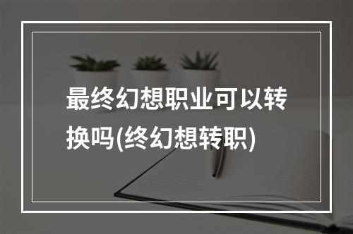 最终幻想职业可以转换吗(终幻想转职)