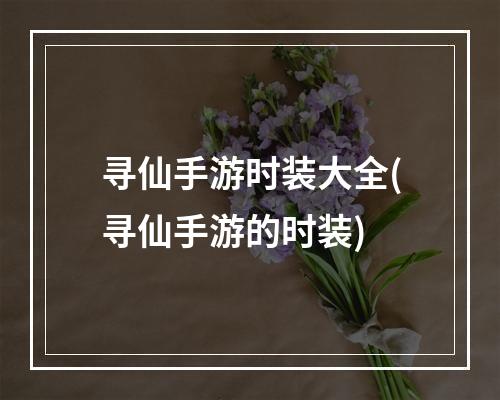 寻仙手游时装大全(寻仙手游的时装)