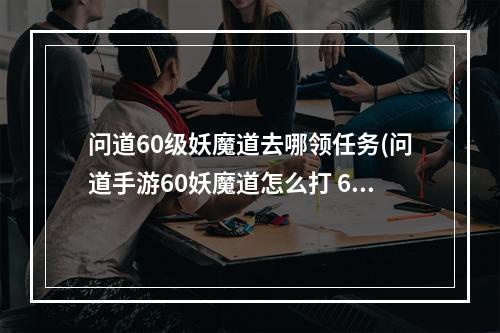 问道60级妖魔道去哪领任务(问道手游60妖魔道怎么打 60主线剧情任务通关攻略 问道手 )