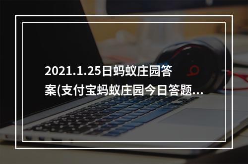 2021.1.25日蚂蚁庄园答案(支付宝蚂蚁庄园今日答题答案1月25日 蚂蚁庄园今日答题)