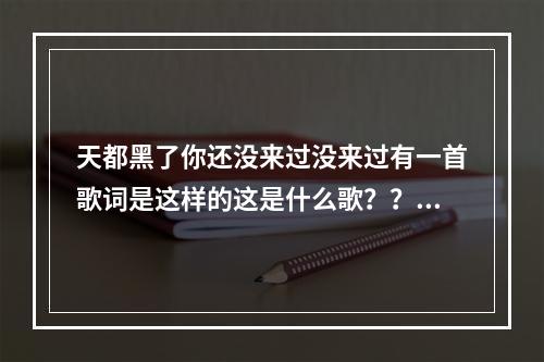 天都黑了你还没来过没来过有一首歌词是这样的这是什么歌？？？(天都黑了你都没来过没来坐)