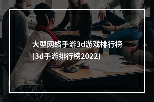 大型网络手游3d游戏排行榜(3d手游排行榜2022)