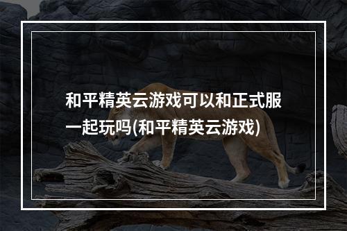 和平精英云游戏可以和正式服一起玩吗(和平精英云游戏)