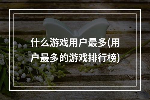 什么游戏用户最多(用户最多的游戏排行榜)