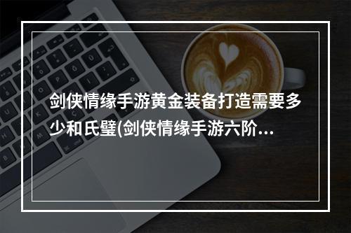 剑侠情缘手游黄金装备打造需要多少和氏璧(剑侠情缘手游六阶黄金项链)