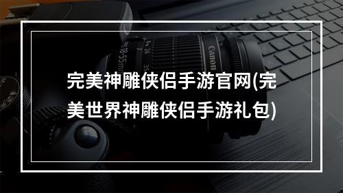 完美神雕侠侣手游官网(完美世界神雕侠侣手游礼包)