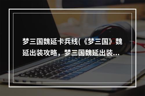 梦三国魏延卡兵线(《梦三国》魏延出装攻略，梦三国魏延出装 攻魏延怎么)