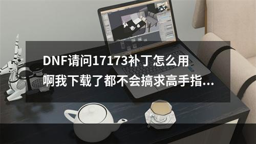 DNF请问17173补丁怎么用啊我下载了都不会搞求高手指点指点(dnf17173补丁)