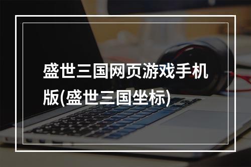 盛世三国网页游戏手机版(盛世三国坐标)