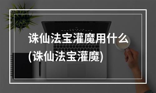 诛仙法宝灌魔用什么(诛仙法宝灌魔)