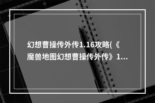 幻想曹操传外传1.16攻略(《魔兽地图幻想曹操传外传》1.16隐藏英雄密码是什么)