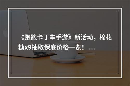 《跑跑卡丁车手游》新活动，棉花糖x9抽取保底价格一览！ 棉花糖( 快来《跑跑卡丁车手游》棉花糖x9抽取，赢取豪华奖励！ 棉花糖)