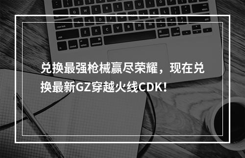 兑换最强枪械赢尽荣耀，现在兑换最新GZ穿越火线CDK！