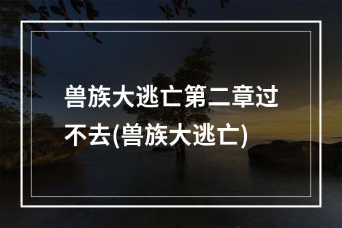 兽族大逃亡第二章过不去(兽族大逃亡)