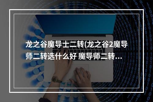 龙之谷魔导士二转(龙之谷2魔导师二转选什么好 魔导师二转职业推荐  )