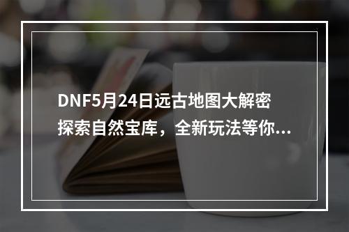 DNF5月24日远古地图大解密探索自然宝库，全新玩法等你来挑战！(从未见过的远古地图惊喜多多)