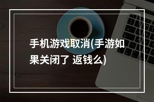 手机游戏取消(手游如果关闭了 返钱么)