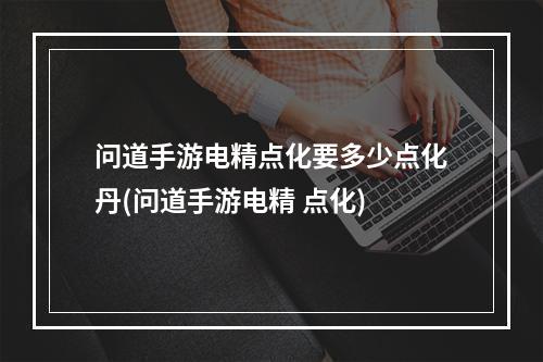 问道手游电精点化要多少点化丹(问道手游电精 点化)