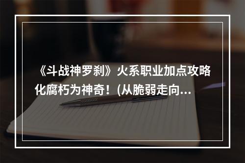 《斗战神罗刹》火系职业加点攻略化腐朽为神奇！(从脆弱走向无敌)(《斗战神罗刹》火系加点指南一招制敌，成就霸主天下！)