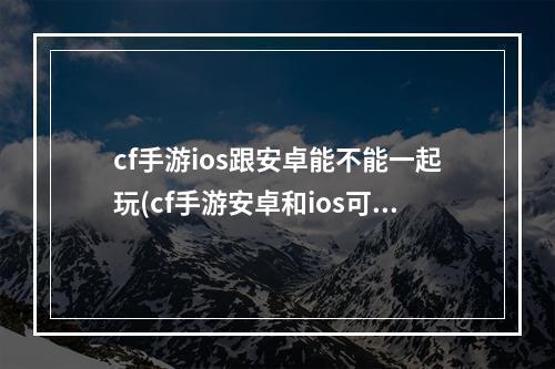 cf手游ios跟安卓能不能一起玩(cf手游安卓和ios可以一起玩)