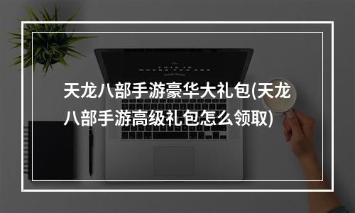 天龙八部手游豪华大礼包(天龙八部手游高级礼包怎么领取)