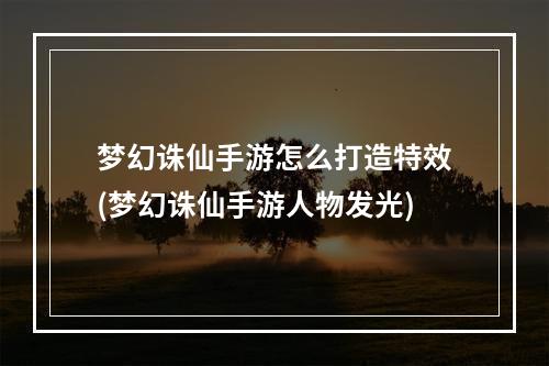 梦幻诛仙手游怎么打造特效(梦幻诛仙手游人物发光)