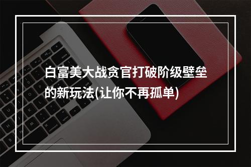 白富美大战贪官打破阶级壁垒的新玩法(让你不再孤单)