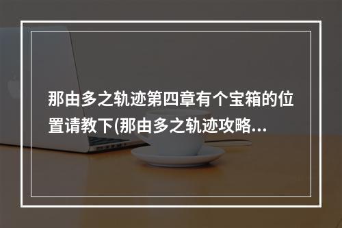 那由多之轨迹第四章有个宝箱的位置请教下(那由多之轨迹攻略)