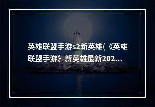 英雄联盟手游s2新英雄(《英雄联盟手游》新英雄最新2023大全一览 英雄联盟手游 )