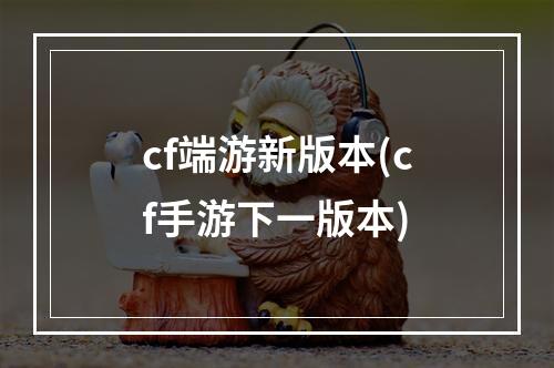 cf端游新版本(cf手游下一版本)