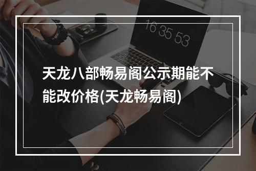 天龙八部畅易阁公示期能不能改价格(天龙畅易阁)