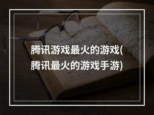 腾讯游戏最火的游戏(腾讯最火的游戏手游)