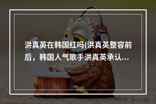 洪真英在韩国红吗(洪真英整容前后，韩国人气歌手洪真英承认整容整容前)