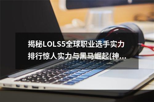 揭秘LOLS5全球职业选手实力排行惊人实力与黑马崛起(神仙选手和弱点分析)